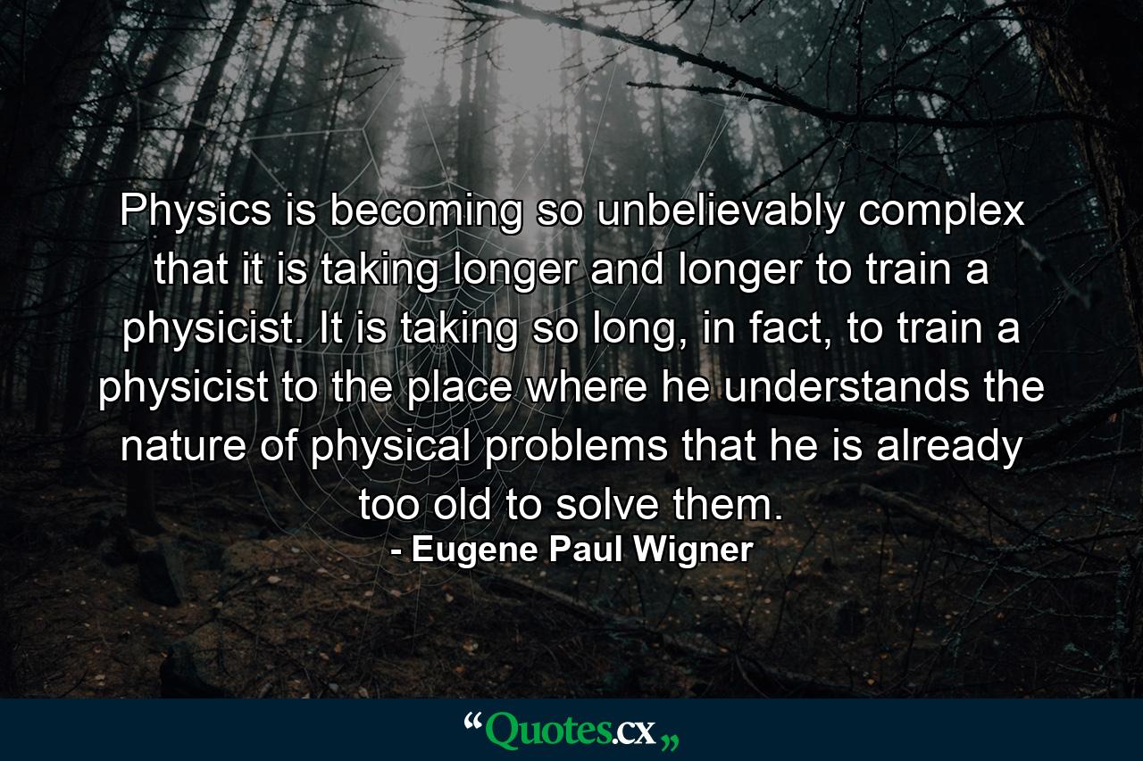 Physics is becoming so unbelievably complex that it is taking longer and longer to train a physicist. It is taking so long, in fact, to train a physicist to the place where he understands the nature of physical problems that he is already too old to solve them. - Quote by Eugene Paul Wigner