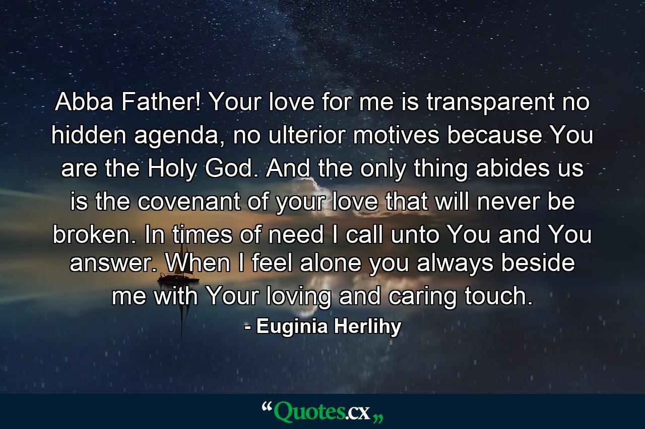 Abba Father! Your love for me is transparent no hidden agenda, no ulterior motives because You are the Holy God. And the only thing abides us is the covenant of your love that will never be broken. In times of need I call unto You and You answer. When I feel alone you always beside me with Your loving and caring touch. - Quote by Euginia Herlihy