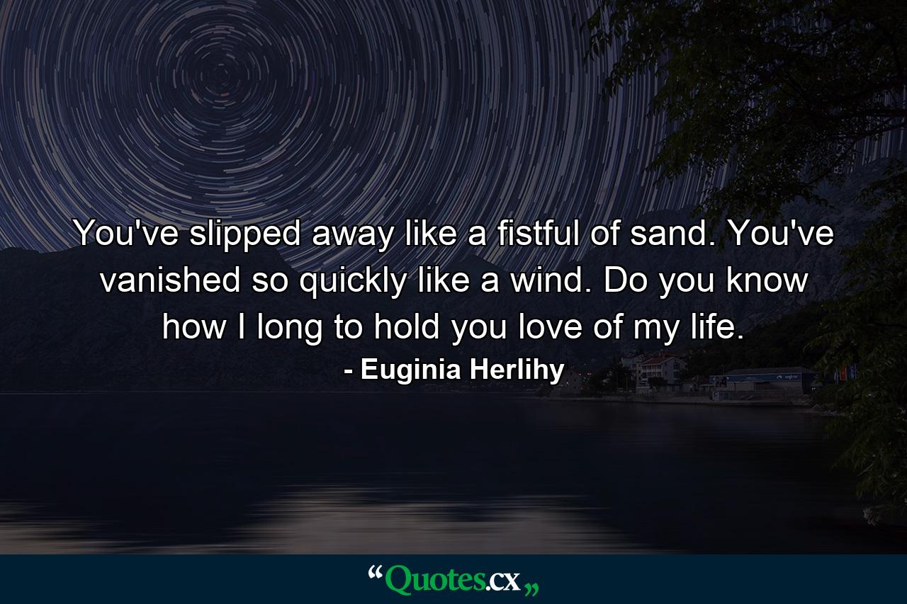 You've slipped away like a fistful of sand. You've vanished so quickly like a wind. Do you know how I long to hold you love of my life. - Quote by Euginia Herlihy