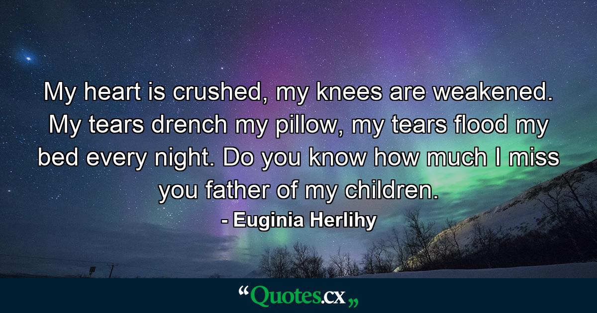 My heart is crushed, my knees are weakened. My tears drench my pillow, my tears flood my bed every night. Do you know how much I miss you father of my children. - Quote by Euginia Herlihy