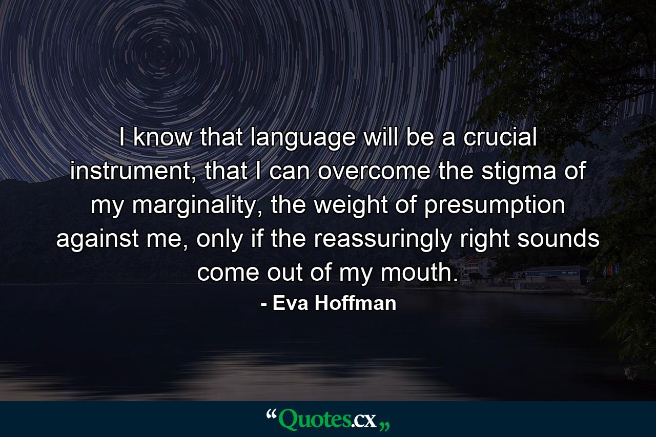 I know that language will be a crucial instrument, that I can overcome the stigma of my marginality, the weight of presumption against me, only if the reassuringly right sounds come out of my mouth. - Quote by Eva Hoffman