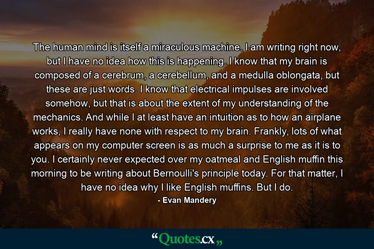 The human mind is itself a miraculous machine. I am writing right now, but I have no idea how this is happening. I know that my brain is composed of a cerebrum, a cerebellum, and a medulla oblongata, but these are just words. I know that electrical impulses are involved somehow, but that is about the extent of my understanding of the mechanics. And while I at least have an intuition as to how an airplane works, I really have none with respect to my brain. Frankly, lots of what appears on my computer screen is as much a surprise to me as it is to you. I certainly never expected over my oatmeal and English muffin this morning to be writing about Bernoulli's principle today. For that matter, I have no idea why I like English muffins. But I do. - Quote by Evan Mandery