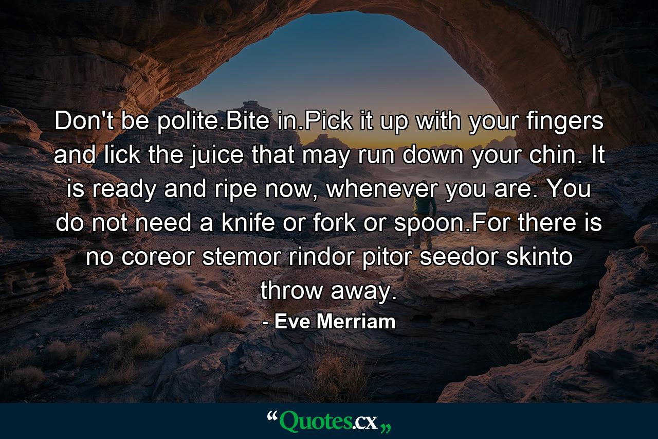 Don't be polite.Bite in.Pick it up with your fingers and lick the juice that may run down your chin. It is ready and ripe now, whenever you are. You do not need a knife or fork or spoon.For there is no coreor stemor rindor pitor seedor skinto throw away. - Quote by Eve Merriam