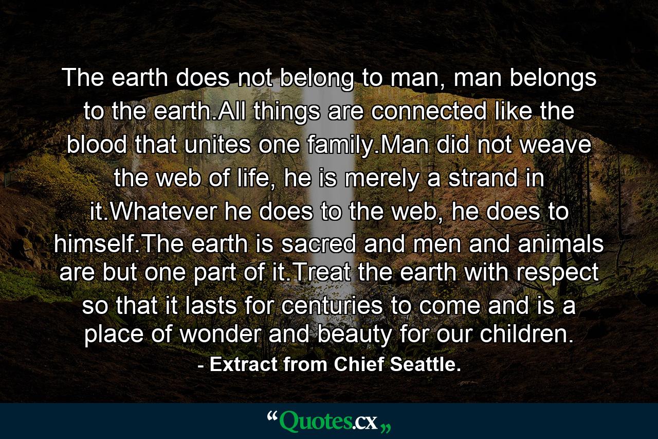 The earth does not belong to man, man belongs to the earth.All things are connected like the blood that unites one family.Man did not weave the web of life, he is merely a strand in it.Whatever he does to the web, he does to himself.The earth is sacred and men and animals are but one part of it.Treat the earth with respect so that it lasts for centuries to come and is a place of wonder and beauty for our children. - Quote by Extract from Chief Seattle.