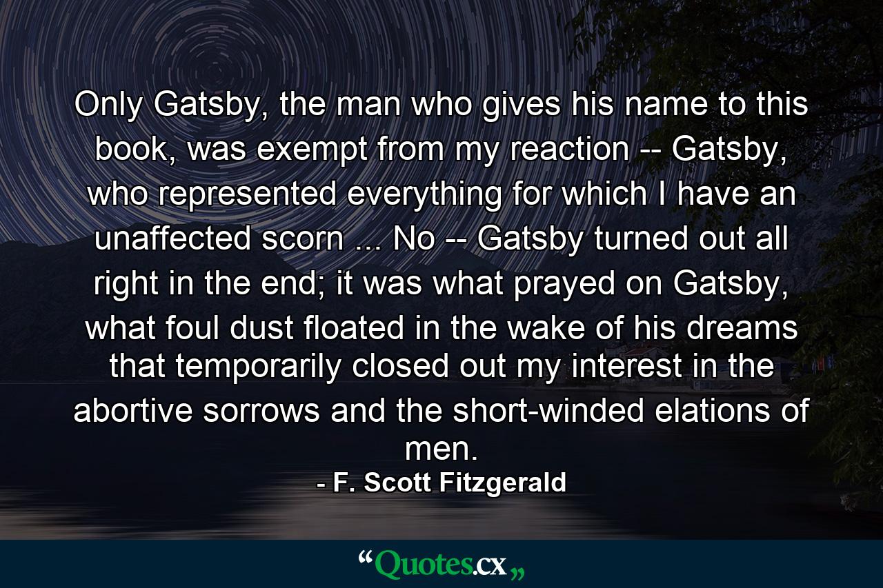 Only Gatsby, the man who gives his name to this book, was exempt from my reaction -- Gatsby, who represented everything for which I have an unaffected scorn ... No -- Gatsby turned out all right in the end; it was what prayed on Gatsby, what foul dust floated in the wake of his dreams that temporarily closed out my interest in the abortive sorrows and the short-winded elations of men. - Quote by F. Scott Fitzgerald