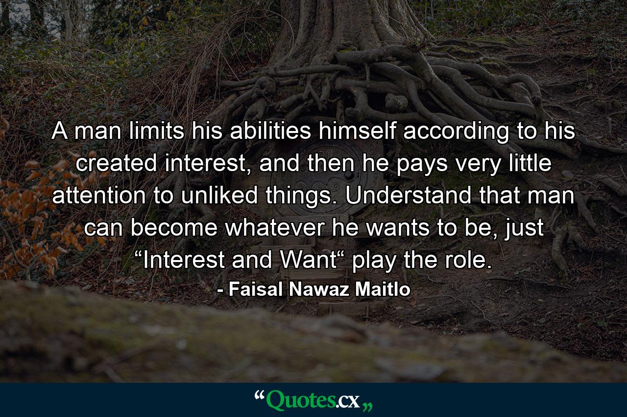 A man limits his abilities himself according to his created interest, and then he pays very little attention to unliked things. Understand that man can become whatever he wants to be, just “Interest and Want“ play the role. - Quote by Faisal Nawaz Maitlo