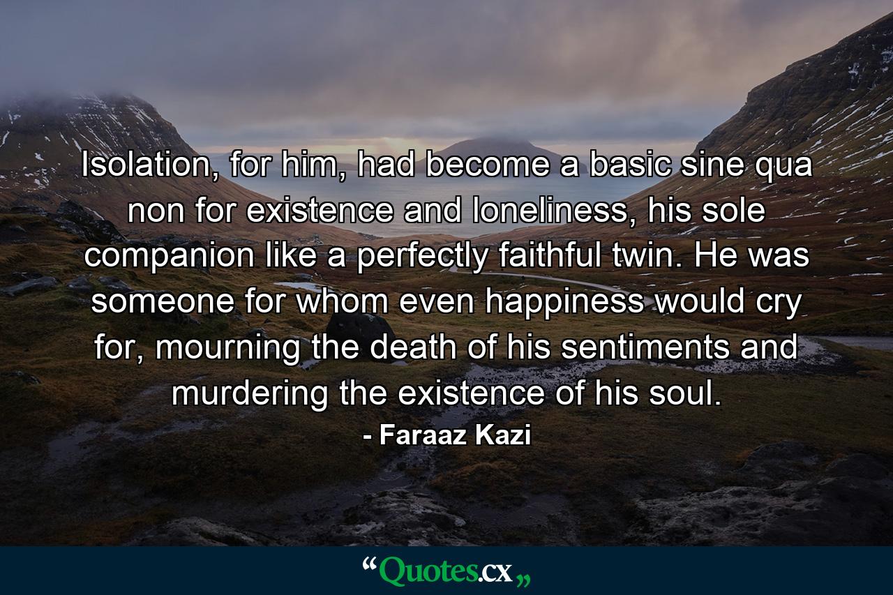 Isolation, for him, had become a basic sine qua non for existence and loneliness, his sole companion like a perfectly faithful twin. He was someone for whom even happiness would cry for, mourning the death of his sentiments and murdering the existence of his soul. - Quote by Faraaz Kazi