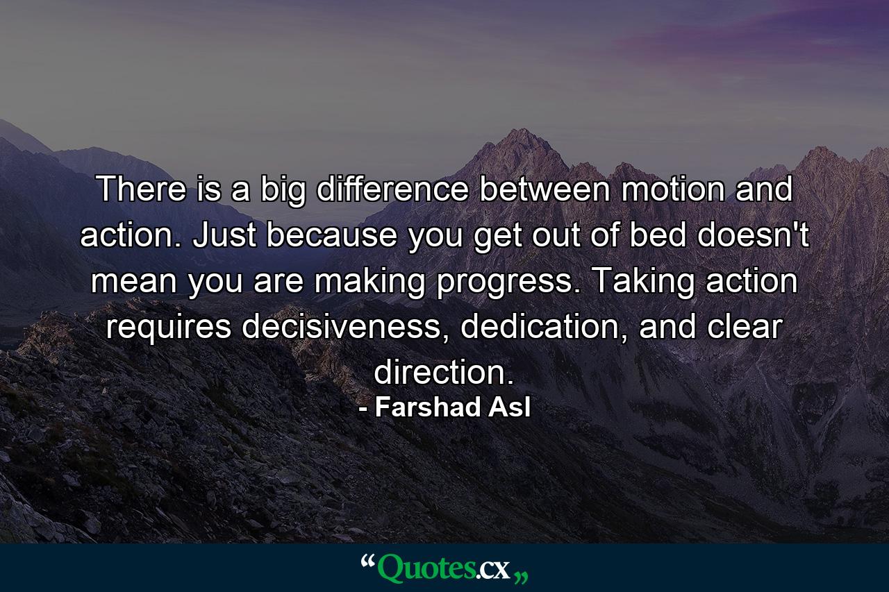 There is a big difference between motion and action. Just because you get out of bed doesn't mean you are making progress. Taking action requires decisiveness, dedication, and clear direction. - Quote by Farshad Asl