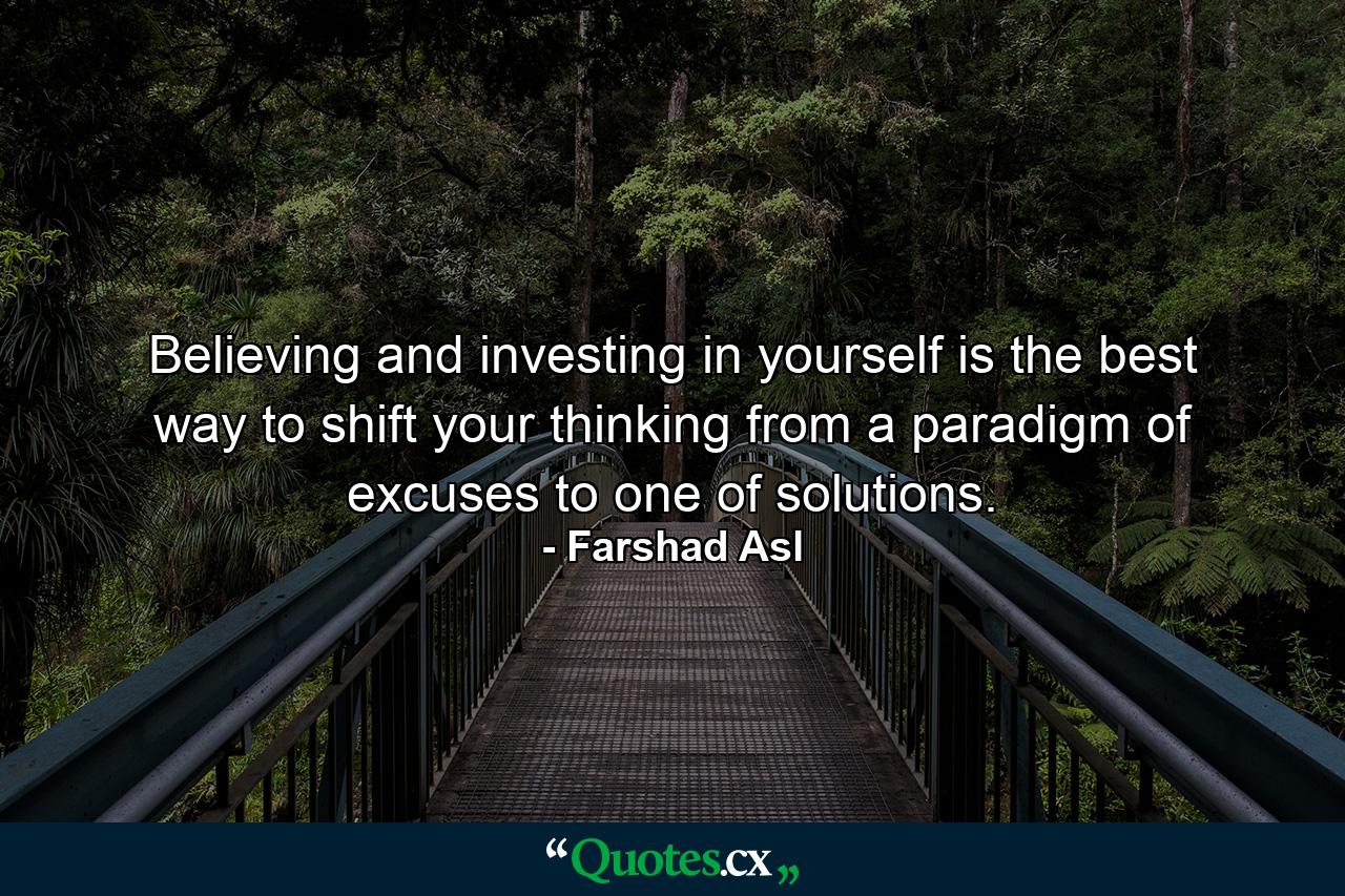 Believing and investing in yourself is the best way to shift your thinking from a paradigm of excuses to one of solutions. - Quote by Farshad Asl