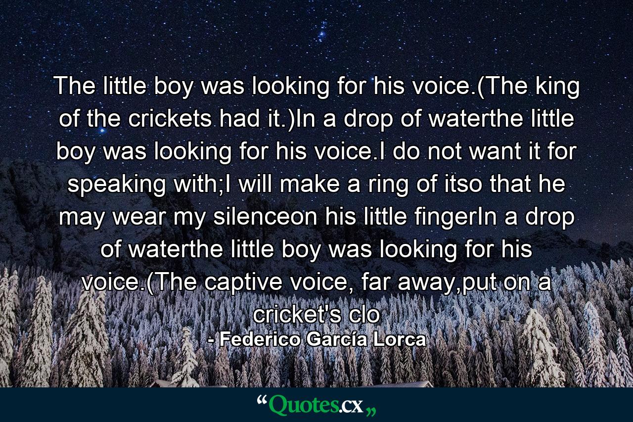 The little boy was looking for his voice.(The king of the crickets had it.)In a drop of waterthe little boy was looking for his voice.I do not want it for speaking with;I will make a ring of itso that he may wear my silenceon his little fingerIn a drop of waterthe little boy was looking for his voice.(The captive voice, far away,put on a cricket's clo - Quote by Federico García Lorca