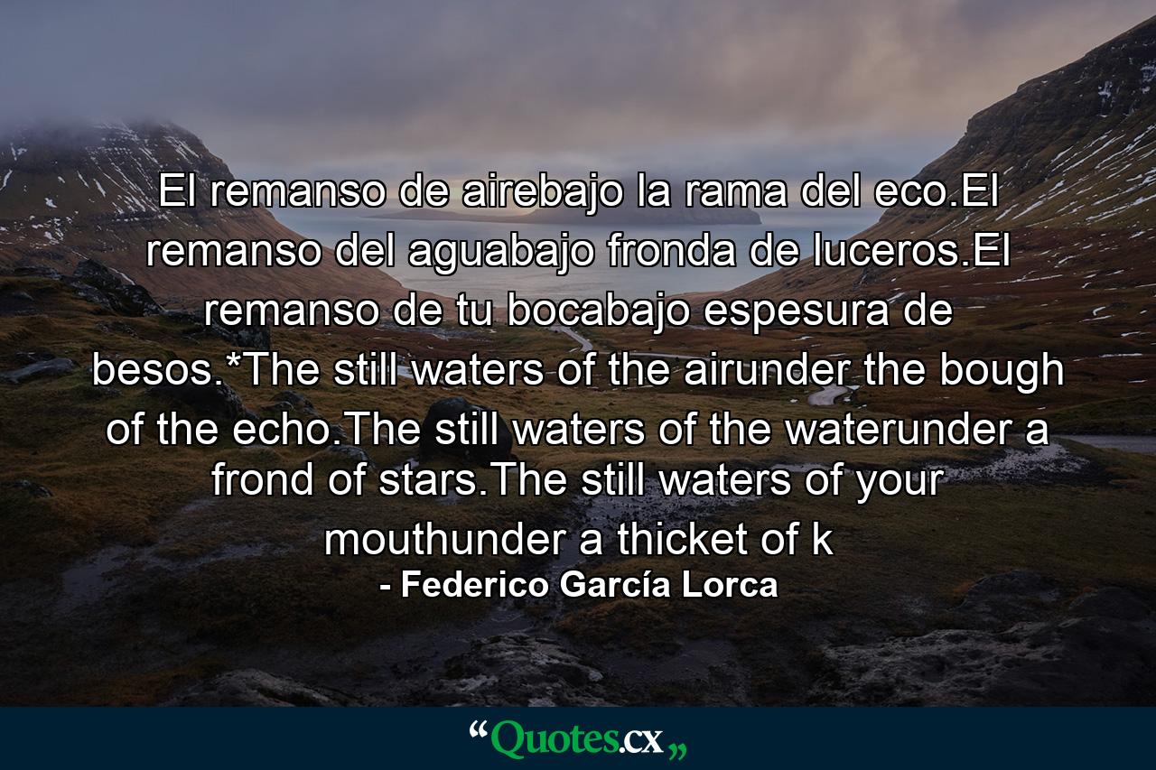 El remanso de airebajo la rama del eco.El remanso del aguabajo fronda de luceros.El remanso de tu bocabajo espesura de besos.*The still waters of the airunder the bough of the echo.The still waters of the waterunder a frond of stars.The still waters of your mouthunder a thicket of k - Quote by Federico García Lorca