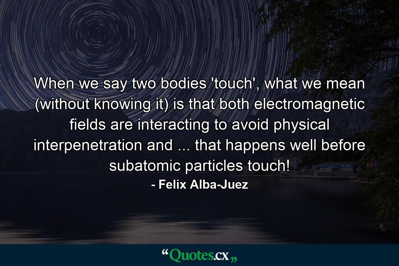 When we say two bodies 'touch', what we mean (without knowing it) is that both electromagnetic fields are interacting to avoid physical interpenetration and ... that happens well before subatomic particles touch! - Quote by Felix Alba-Juez