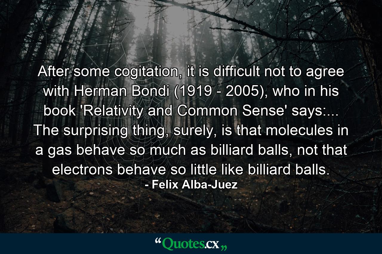 After some cogitation, it is difficult not to agree with Herman Bondi (1919 - 2005), who in his book 'Relativity and Common Sense' says:... The surprising thing, surely, is that molecules in a gas behave so much as billiard balls, not that electrons behave so little like billiard balls. - Quote by Felix Alba-Juez