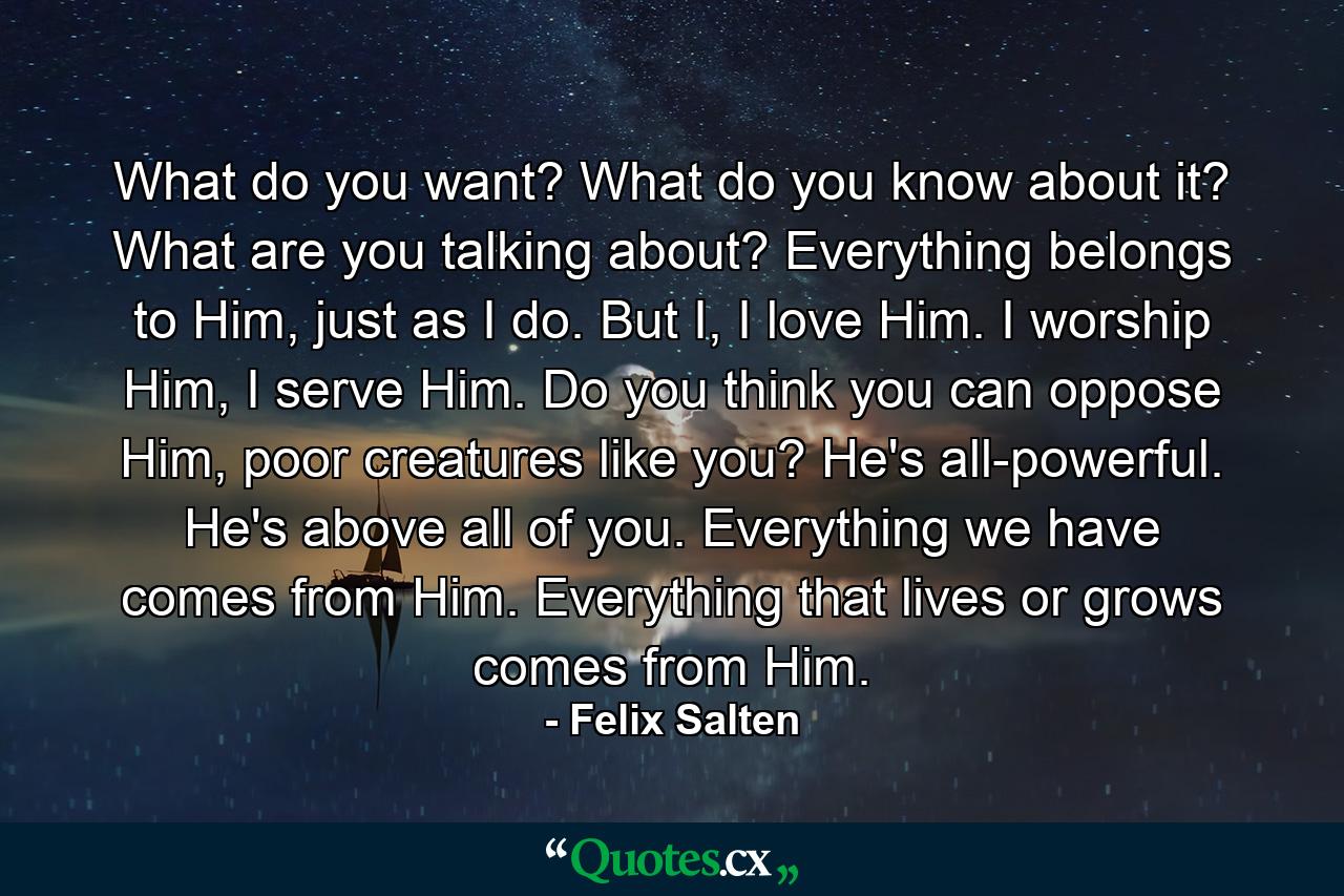 What do you want? What do you know about it? What are you talking about? Everything belongs to Him, just as I do. But I, I love Him. I worship Him, I serve Him. Do you think you can oppose Him, poor creatures like you? He's all-powerful. He's above all of you. Everything we have comes from Him. Everything that lives or grows comes from Him. - Quote by Felix Salten