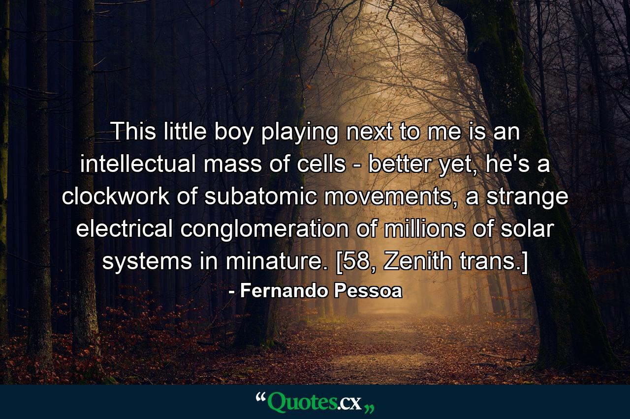 This little boy playing next to me is an intellectual mass of cells - better yet, he's a clockwork of subatomic movements, a strange electrical conglomeration of millions of solar systems in minature. [58, Zenith trans.] - Quote by Fernando Pessoa