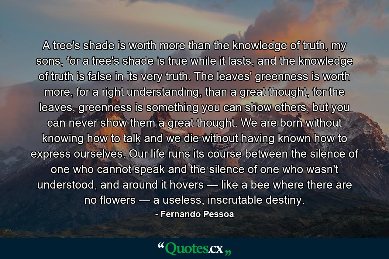 A tree's shade is worth more than the knowledge of truth, my sons, for a tree's shade is true while it lasts, and the knowledge of truth is false in its very truth. The leaves' greenness is worth more, for a right understanding, than a great thought, for the leaves, greenness is something you can show others, but you can never show them a great thought. We are born without knowing how to talk and we die without having known how to express ourselves. Our life runs its course between the silence of one who cannot speak and the silence of one who wasn't understood, and around it hovers — like a bee where there are no flowers — a useless, inscrutable destiny. - Quote by Fernando Pessoa
