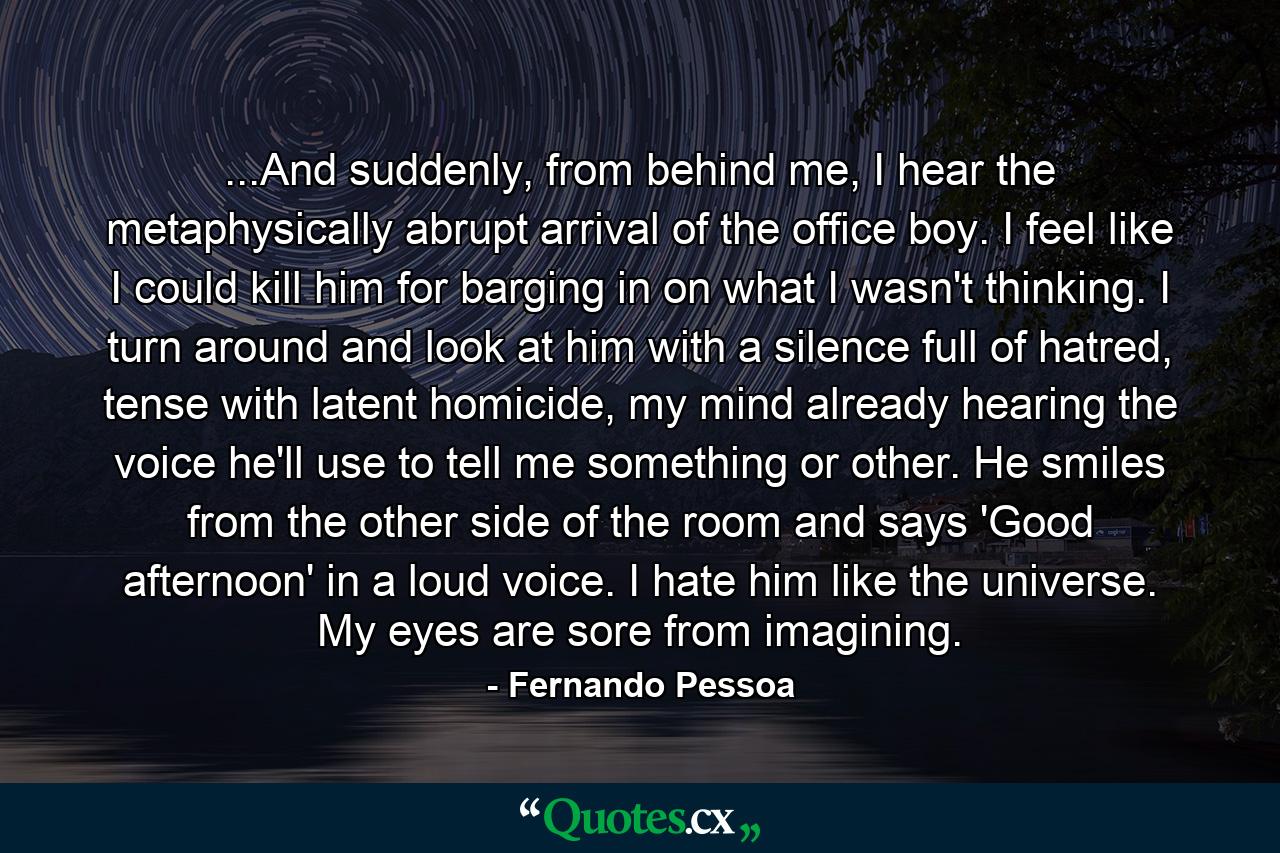 ...And suddenly, from behind me, I hear the metaphysically abrupt arrival of the office boy. I feel like I could kill him for barging in on what I wasn't thinking. I turn around and look at him with a silence full of hatred, tense with latent homicide, my mind already hearing the voice he'll use to tell me something or other. He smiles from the other side of the room and says 'Good afternoon' in a loud voice. I hate him like the universe. My eyes are sore from imagining. - Quote by Fernando Pessoa