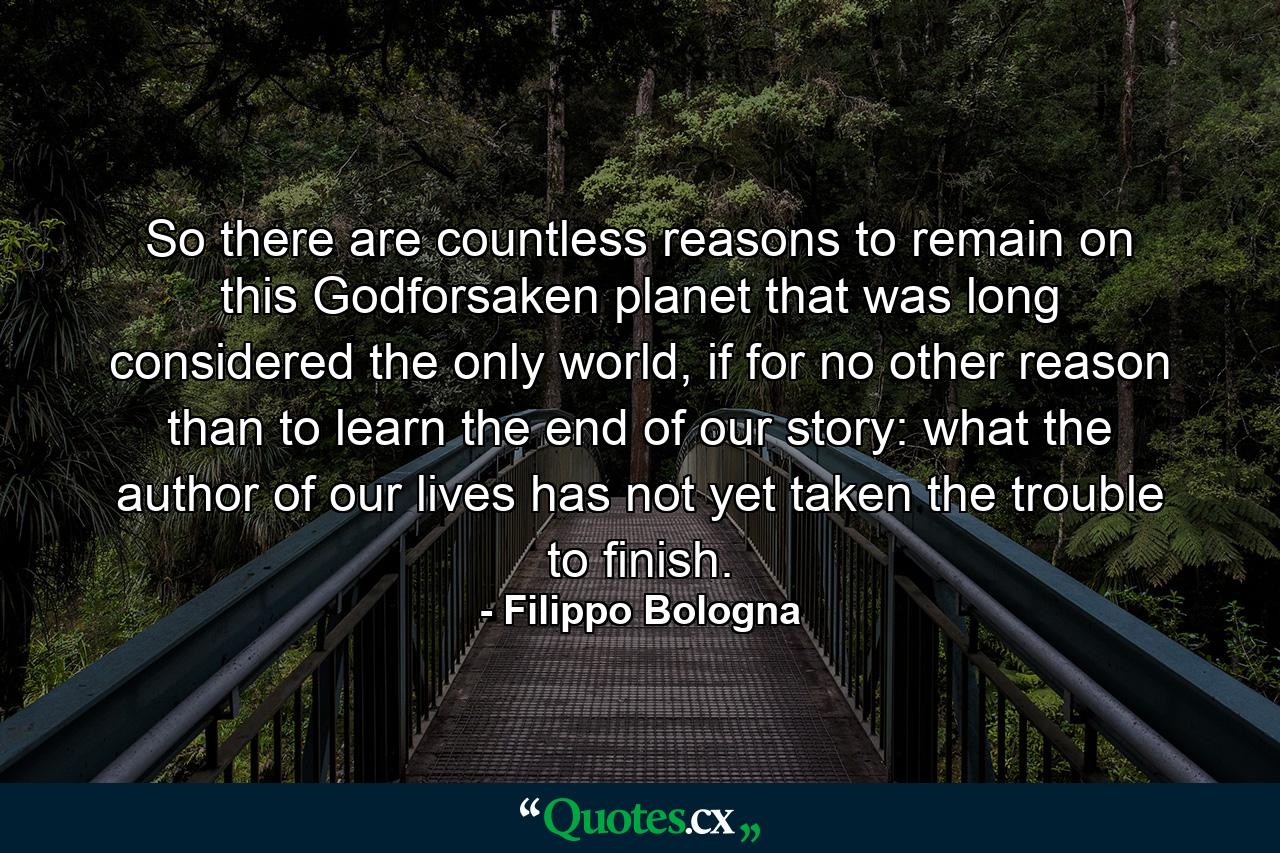 So there are countless reasons to remain on this Godforsaken planet that was long considered the only world, if for no other reason than to learn the end of our story: what the author of our lives has not yet taken the trouble to finish. - Quote by Filippo Bologna