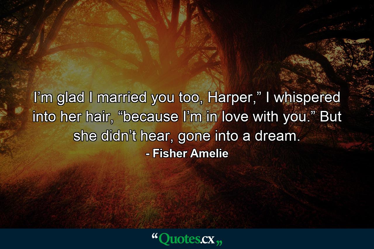 I’m glad I married you too, Harper,” I whispered into her hair, “because I’m in love with you.” But she didn’t hear, gone into a dream. - Quote by Fisher Amelie