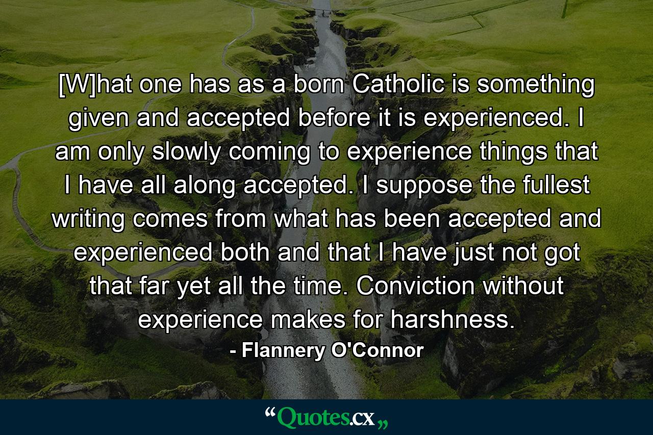 [W]hat one has as a born Catholic is something given and accepted before it is experienced. I am only slowly coming to experience things that I have all along accepted. I suppose the fullest writing comes from what has been accepted and experienced both and that I have just not got that far yet all the time. Conviction without experience makes for harshness. - Quote by Flannery O'Connor