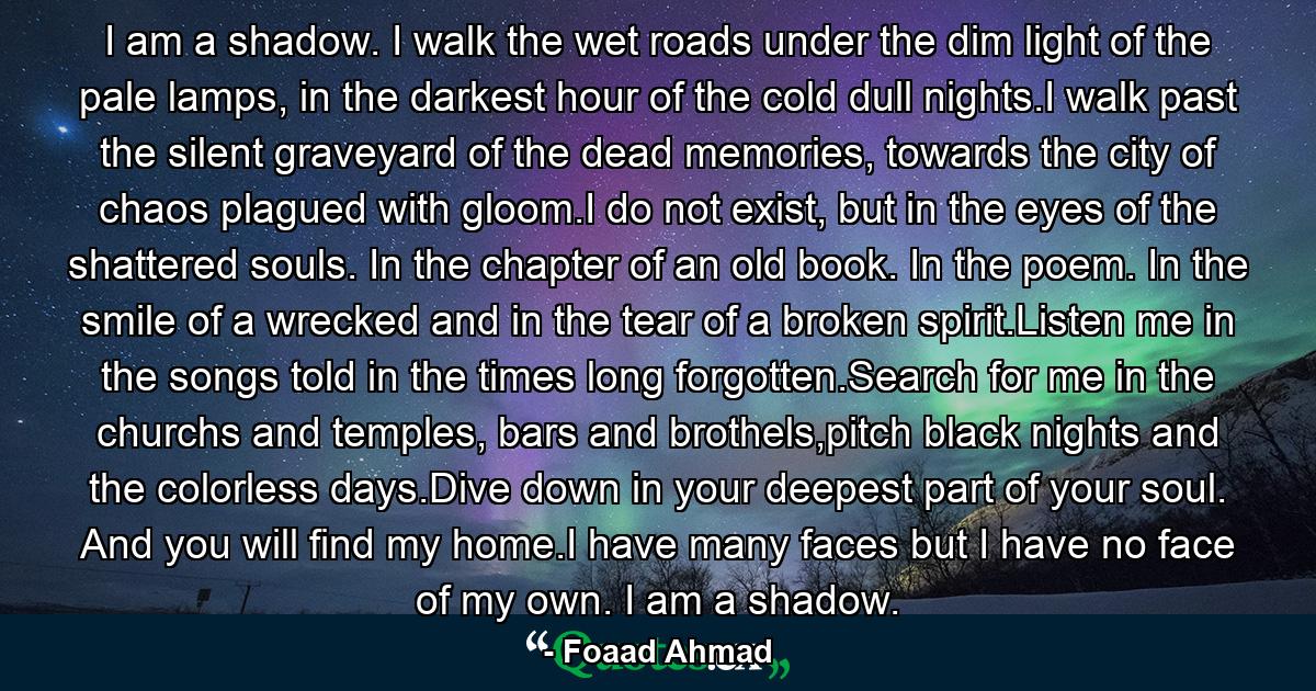 I am a shadow. I walk the wet roads under the dim light of the pale lamps, in the darkest hour of the cold dull nights.I walk past the silent graveyard of the dead memories, towards the city of chaos plagued with gloom.I do not exist, but in the eyes of the shattered souls. In the chapter of an old book. In the poem. In the smile of a wrecked and in the tear of a broken spirit.Listen me in the songs told in the times long forgotten.Search for me in the churchs and temples, bars and brothels,pitch black nights and the colorless days.Dive down in your deepest part of your soul. And you will find my home.I have many faces but I have no face of my own. I am a shadow. - Quote by Foaad Ahmad