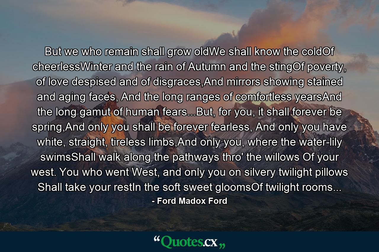 But we who remain shall grow oldWe shall know the coldOf cheerlessWinter and the rain of Autumn and the stingOf poverty, of love despised and of disgraces,And mirrors showing stained and aging faces, And the long ranges of comfortless yearsAnd the long gamut of human fears...But, for you, it shall forever be spring,And only you shall be forever fearless, And only you have white, straight, tireless limbs,And only you, where the water-lily swimsShall walk along the pathways thro' the willows Of your west. You who went West, and only you on silvery twilight pillows Shall take your restIn the soft sweet gloomsOf twilight rooms... - Quote by Ford Madox Ford