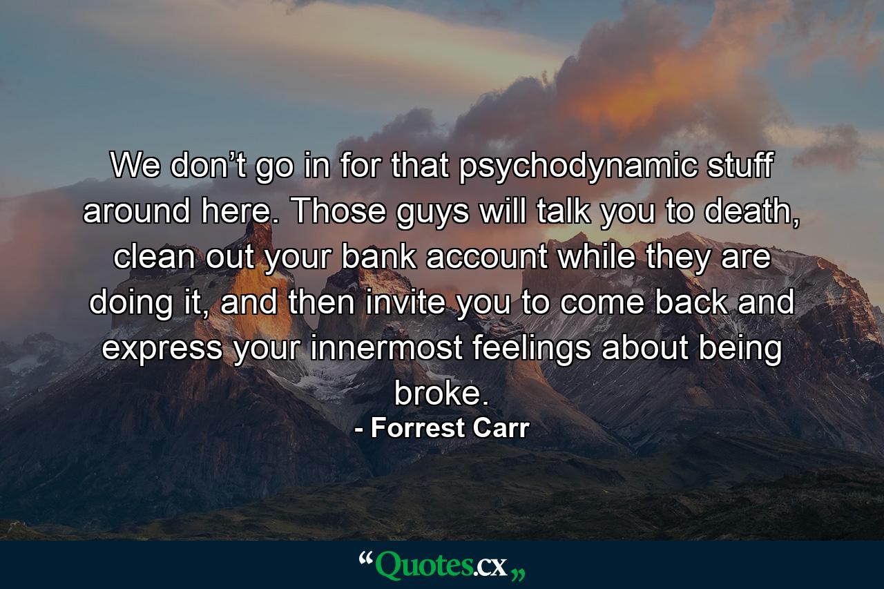 We don’t go in for that psychodynamic stuff around here. Those guys will talk you to death, clean out your bank account while they are doing it, and then invite you to come back and express your innermost feelings about being broke. - Quote by Forrest Carr