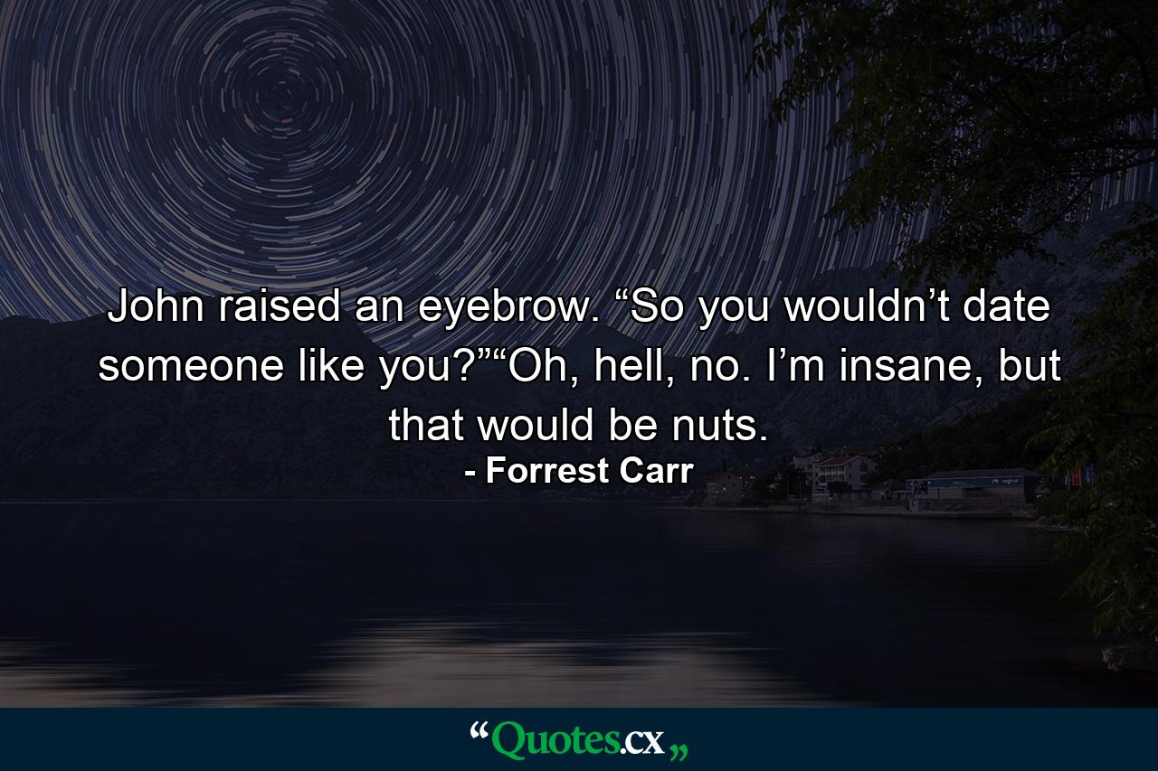 John raised an eyebrow. “So you wouldn’t date someone like you?”“Oh, hell, no. I’m insane, but that would be nuts. - Quote by Forrest Carr