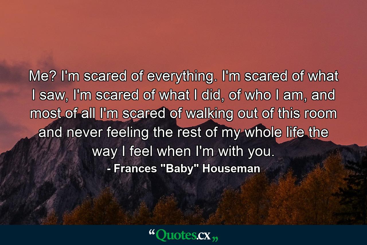 Me? I'm scared of everything. I'm scared of what I saw, I'm scared of what I did, of who I am, and most of all I'm scared of walking out of this room and never feeling the rest of my whole life the way I feel when I'm with you. - Quote by Frances 