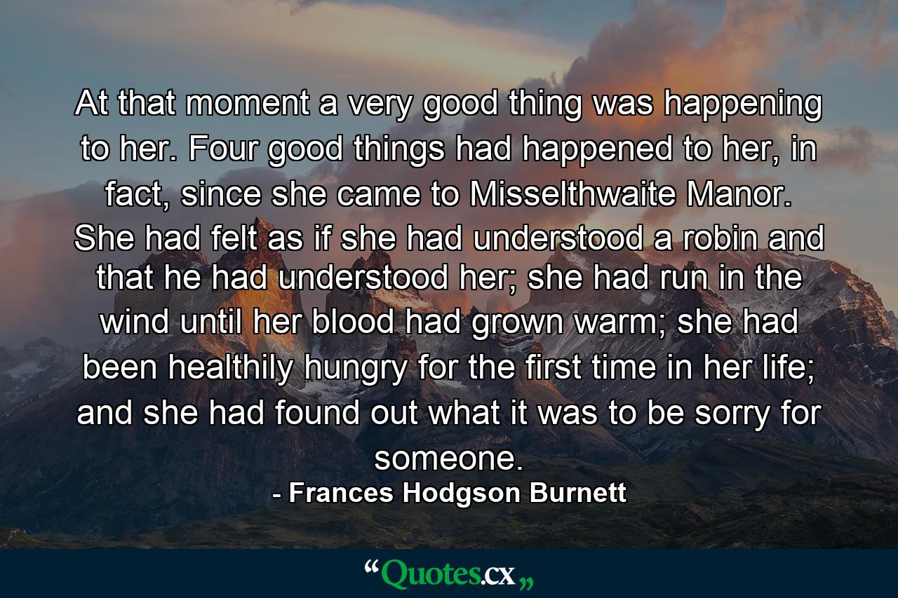 At that moment a very good thing was happening to her. Four good things had happened to her, in fact, since she came to Misselthwaite Manor. She had felt as if she had understood a robin and that he had understood her; she had run in the wind until her blood had grown warm; she had been healthily hungry for the first time in her life; and she had found out what it was to be sorry for someone. - Quote by Frances Hodgson Burnett