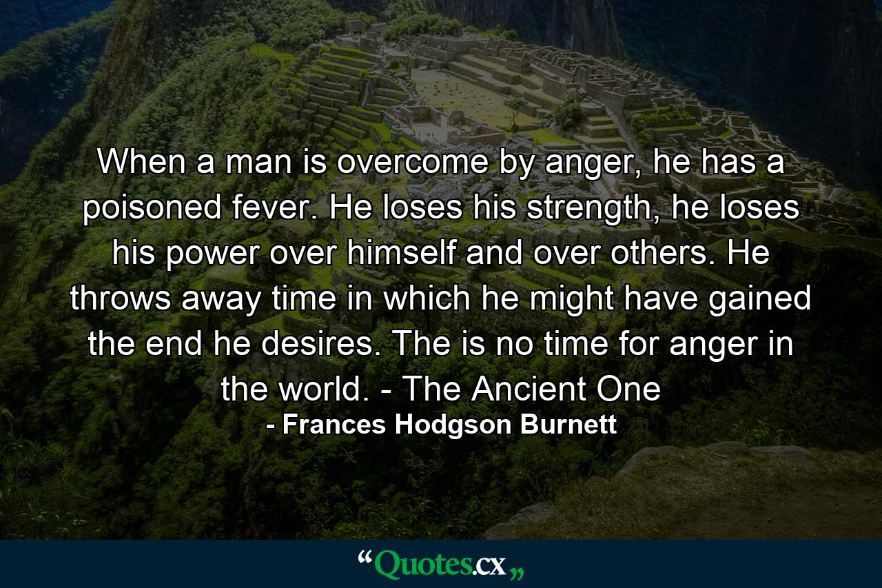 When a man is overcome by anger, he has a poisoned fever. He loses his strength, he loses his power over himself and over others. He throws away time in which he might have gained the end he desires. The is no time for anger in the world. - The Ancient One - Quote by Frances Hodgson Burnett