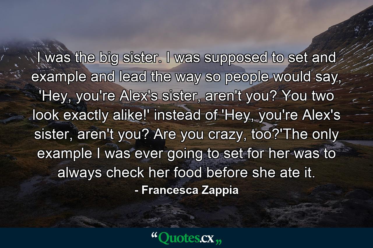 I was the big sister. I was supposed to set and example and lead the way so people would say, 'Hey, you're Alex's sister, aren't you? You two look exactly alike!' instead of 'Hey, you're Alex's sister, aren't you? Are you crazy, too?'The only example I was ever going to set for her was to always check her food before she ate it. - Quote by Francesca Zappia