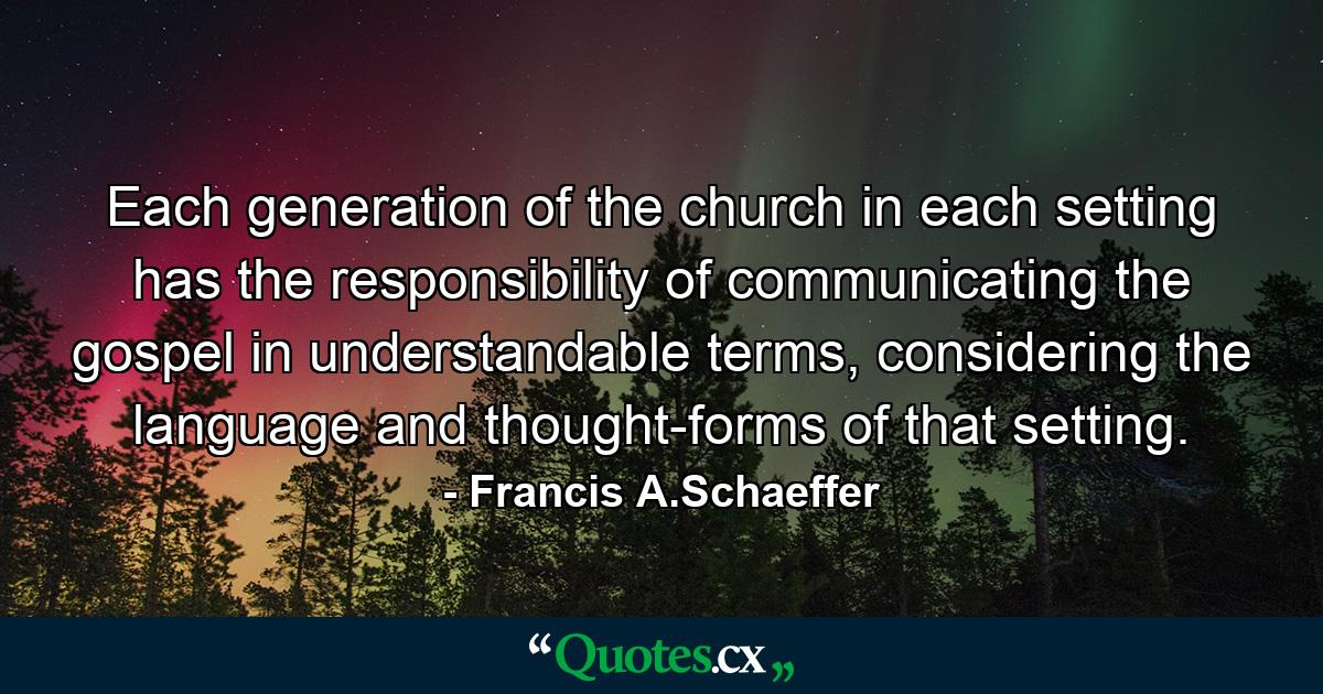 Each generation of the church in each setting has the responsibility of communicating the gospel in understandable terms, considering the language and thought-forms of that setting. - Quote by Francis A.Schaeffer