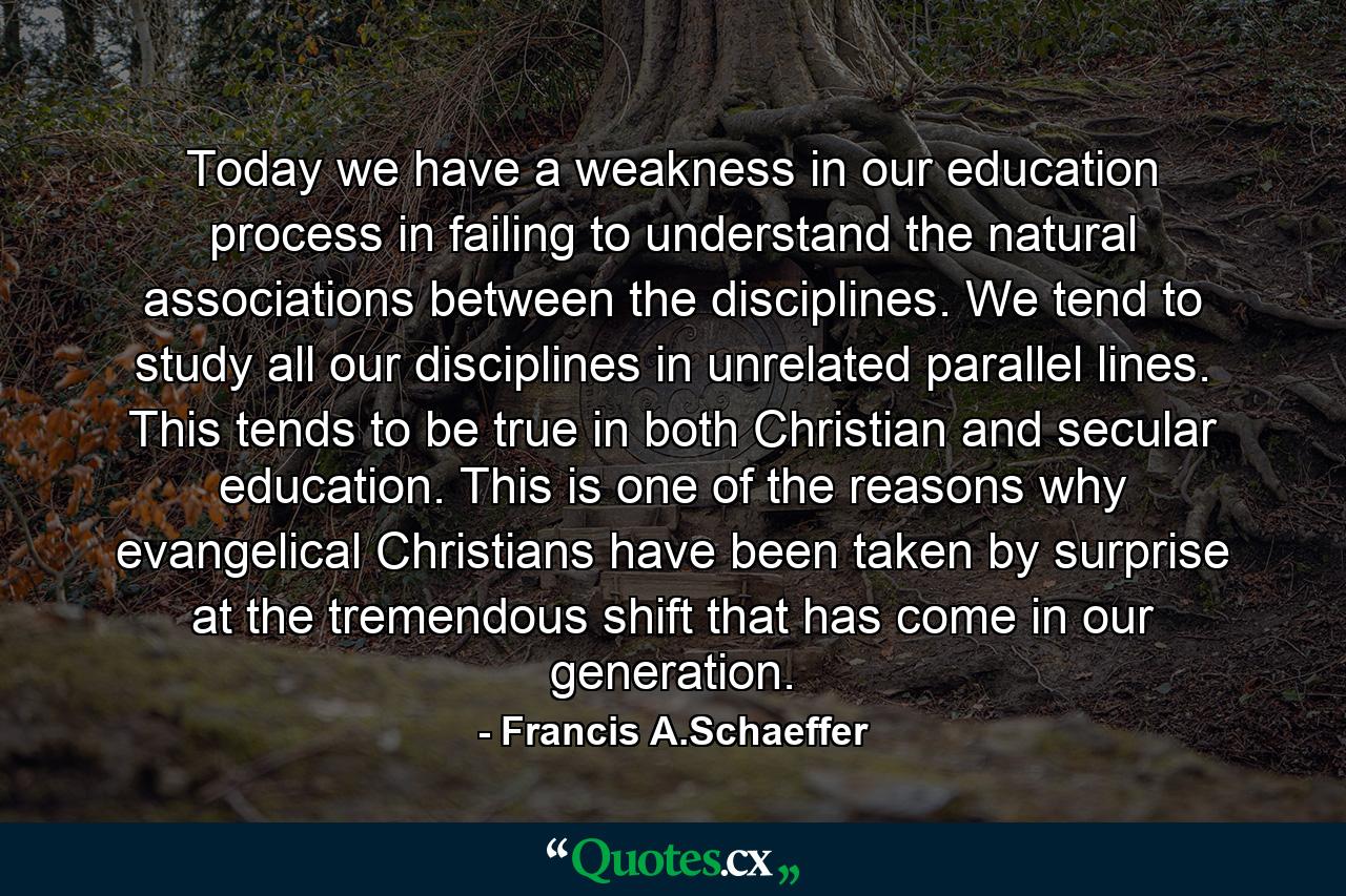 Today we have a weakness in our education process in failing to understand the natural associations between the disciplines. We tend to study all our disciplines in unrelated parallel lines. This tends to be true in both Christian and secular education. This is one of the reasons why evangelical Christians have been taken by surprise at the tremendous shift that has come in our generation. - Quote by Francis A.Schaeffer