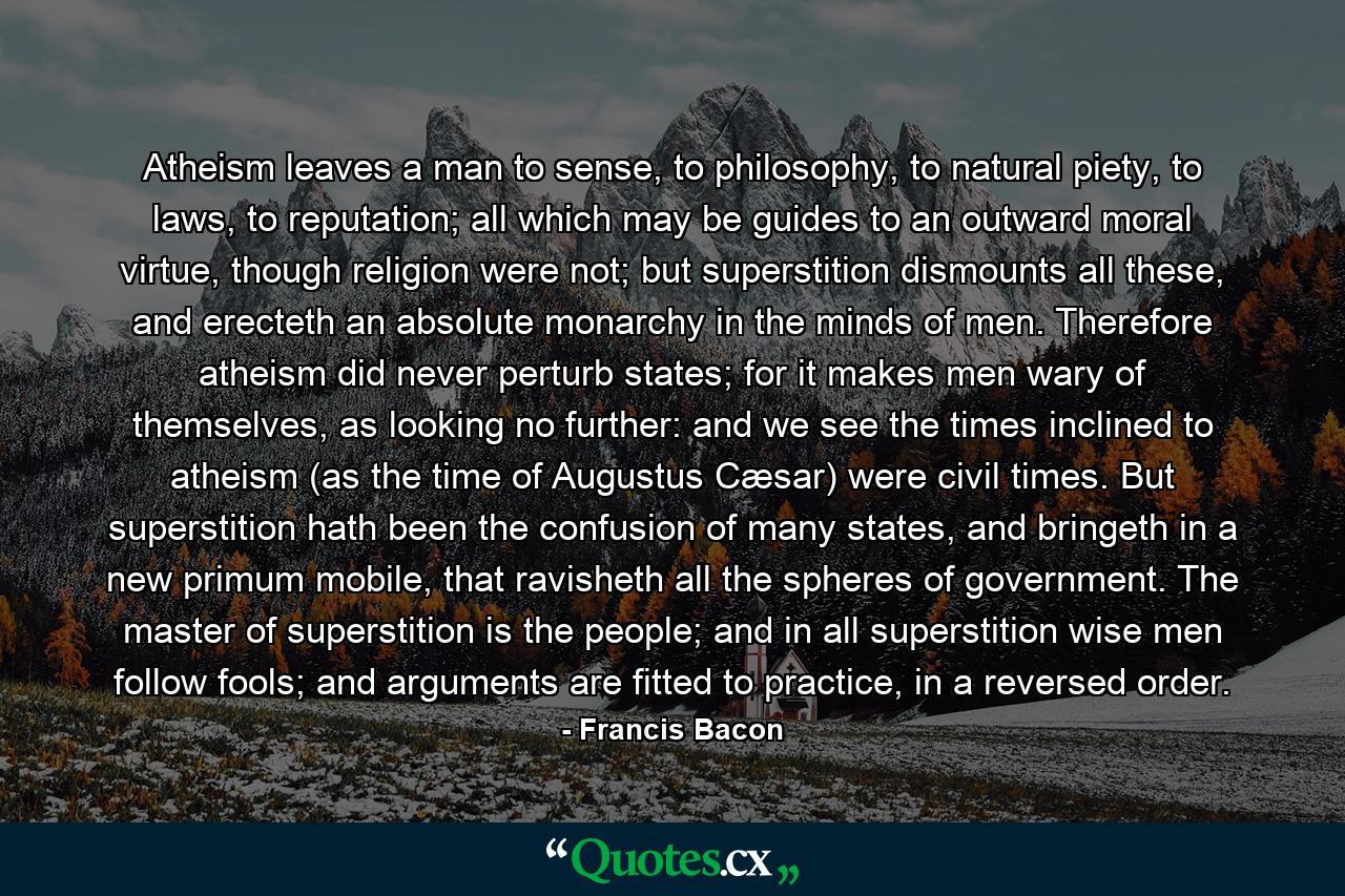 Atheism leaves a man to sense, to philosophy, to natural piety, to laws, to reputation; all which may be guides to an outward moral virtue, though religion were not; but superstition dismounts all these, and erecteth an absolute monarchy in the minds of men. Therefore atheism did never perturb states; for it makes men wary of themselves, as looking no further: and we see the times inclined to atheism (as the time of Augustus Cæsar) were civil times. But superstition hath been the confusion of many states, and bringeth in a new primum mobile, that ravisheth all the spheres of government. The master of superstition is the people; and in all superstition wise men follow fools; and arguments are fitted to practice, in a reversed order. - Quote by Francis Bacon