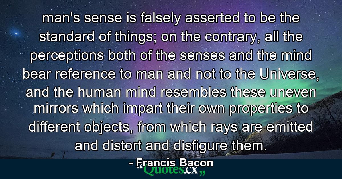 man's sense is falsely asserted to be the standard of things; on the contrary, all the perceptions both of the senses and the mind bear reference to man and not to the Universe, and the human mind resembles these uneven mirrors which impart their own properties to different objects, from which rays are emitted and distort and disfigure them. - Quote by Francis Bacon