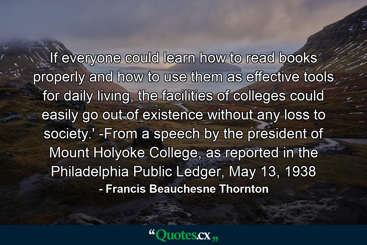 If everyone could learn how to read books properly and how to use them as effective tools for daily living, the facilities of colleges could easily go out of existence without any loss to society.' -From a speech by the president of Mount Holyoke College, as reported in the Philadelphia Public Ledger, May 13, 1938 - Quote by Francis Beauchesne Thornton