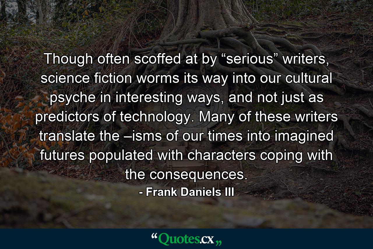 Though often scoffed at by “serious” writers, science fiction worms its way into our cultural psyche in interesting ways, and not just as predictors of technology. Many of these writers translate the –isms of our times into imagined futures populated with characters coping with the consequences. - Quote by Frank Daniels III