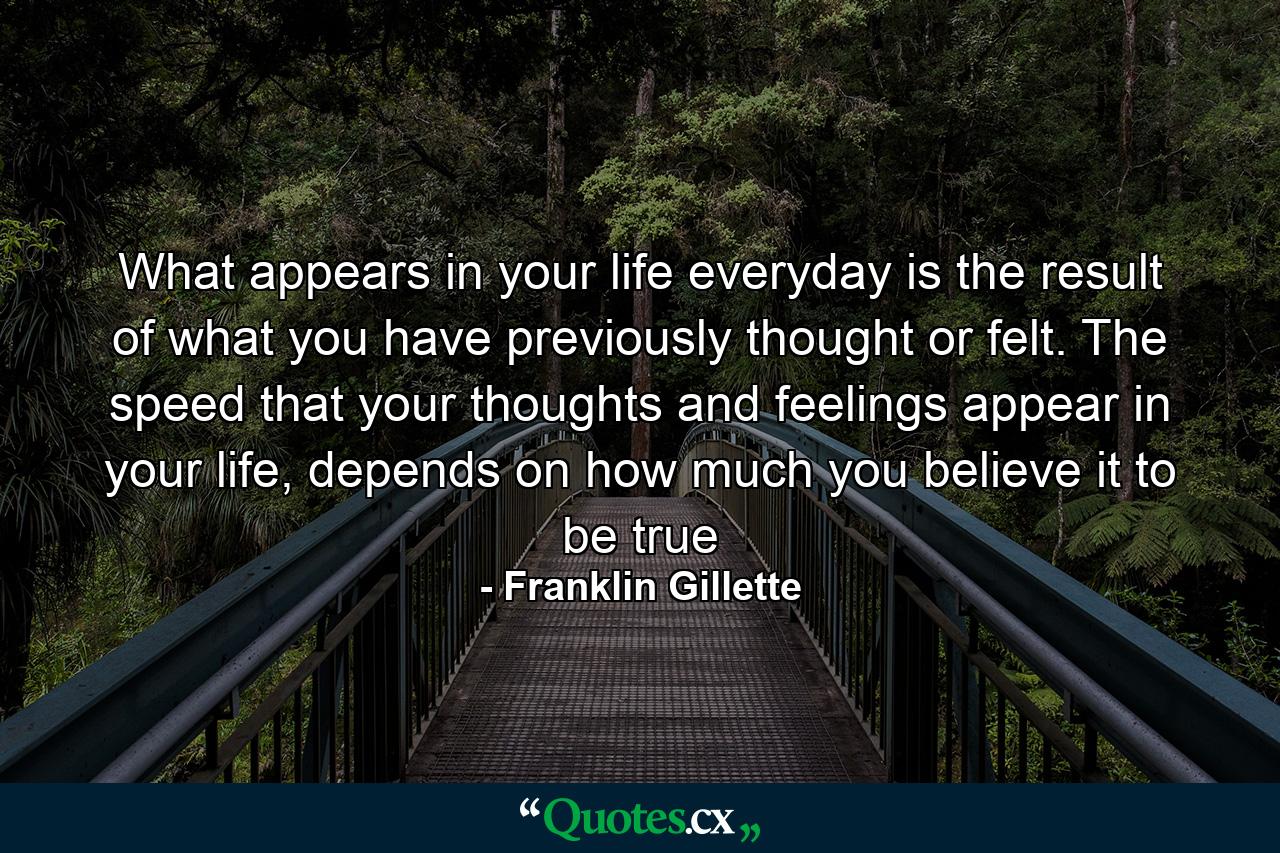 What appears in your life everyday is the result of what you have previously thought or felt. The speed that your thoughts and feelings appear in your life, depends on how much you believe it to be true - Quote by Franklin Gillette