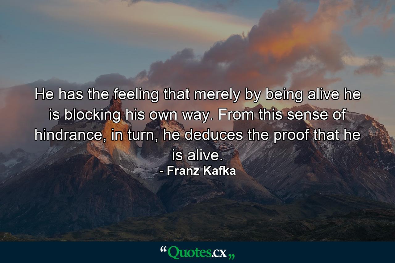 He has the feeling that merely by being alive he is blocking his own way. From this sense of hindrance, in turn, he deduces the proof that he is alive. - Quote by Franz Kafka