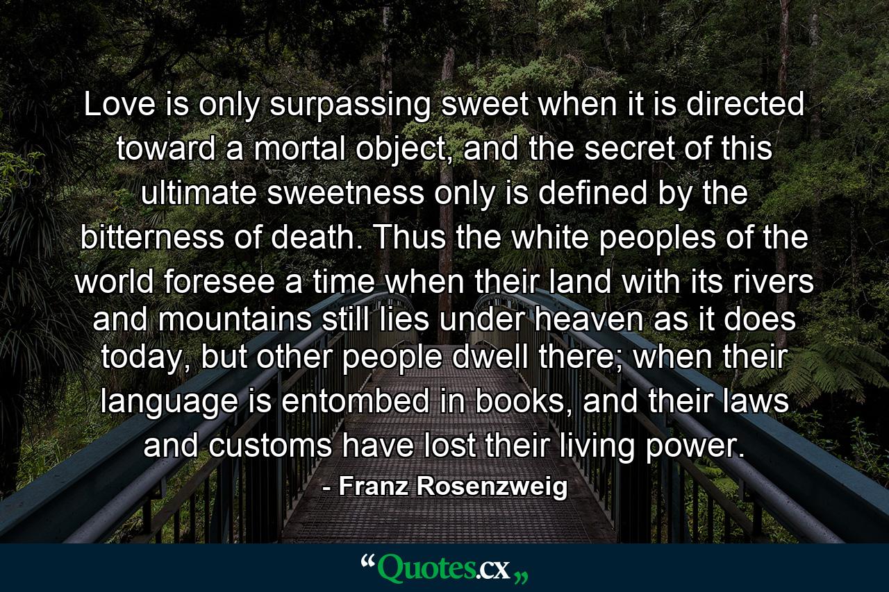 Love is only surpassing sweet when it is directed toward a mortal object, and the secret of this ultimate sweetness only is defined by the bitterness of death. Thus the white peoples of the world foresee a time when their land with its rivers and mountains still lies under heaven as it does today, but other people dwell there; when their language is entombed in books, and their laws and customs have lost their living power. - Quote by Franz Rosenzweig