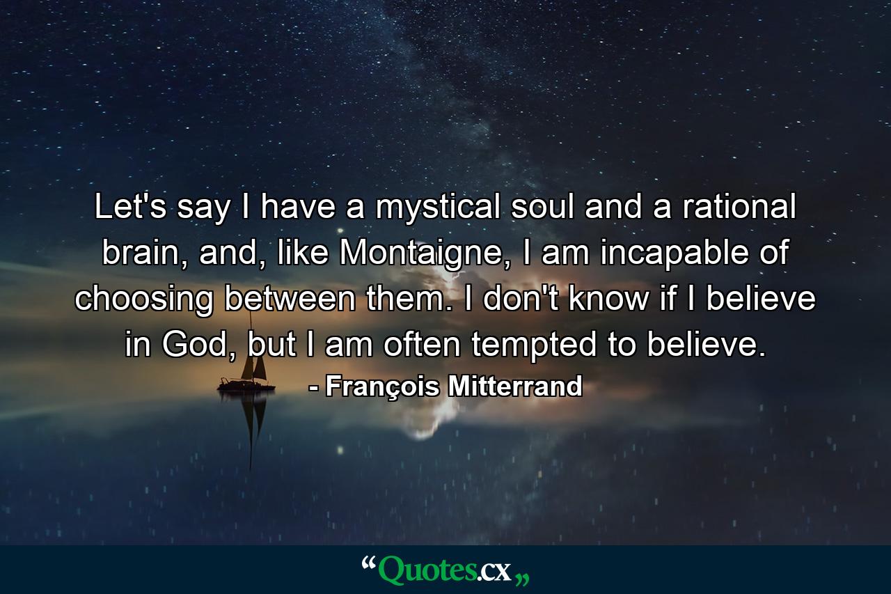 Let's say I have a mystical soul and a rational brain, and, like Montaigne, I am incapable of choosing between them. I don't know if I believe in God, but I am often tempted to believe. - Quote by François Mitterrand