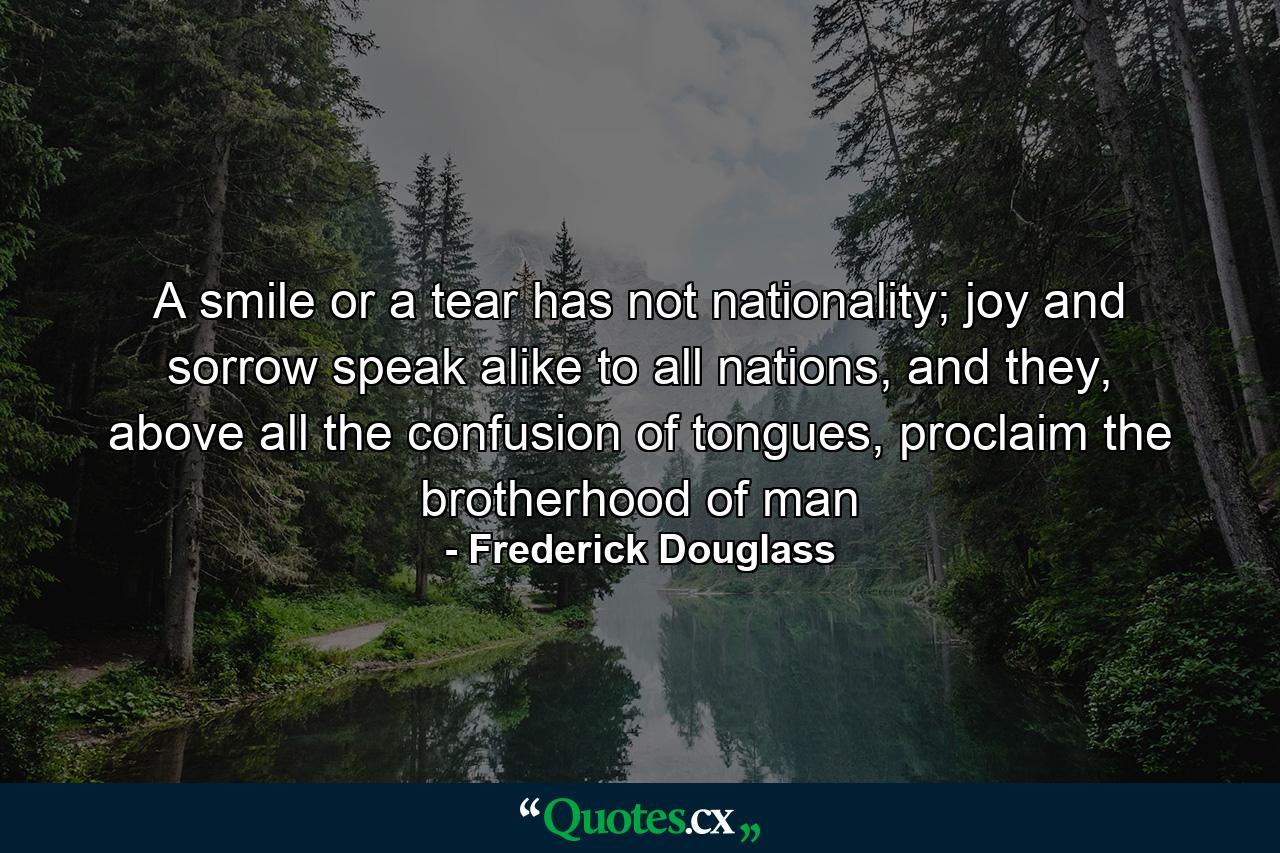 A smile or a tear has not nationality; joy and sorrow speak alike to all nations, and they, above all the confusion of tongues, proclaim the brotherhood of man - Quote by Frederick Douglass