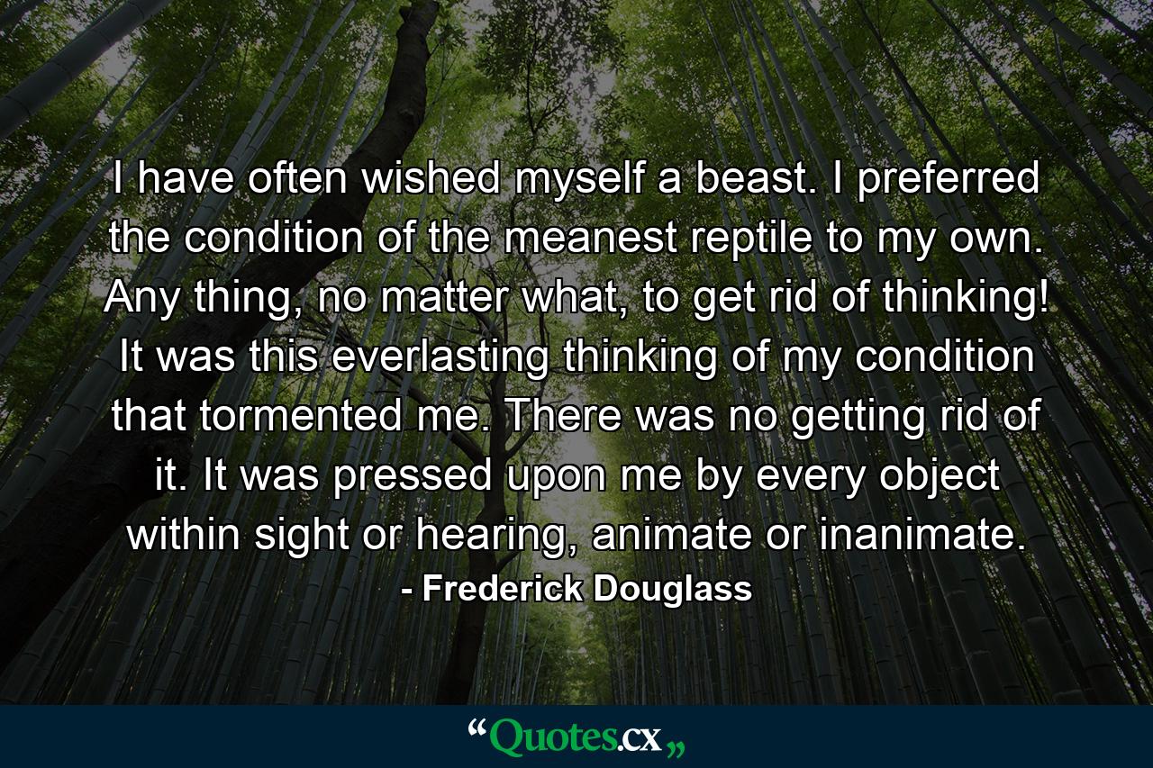 I have often wished myself a beast. I preferred the condition of the meanest reptile to my own. Any thing, no matter what, to get rid of thinking! It was this everlasting thinking of my condition that tormented me. There was no getting rid of it. It was pressed upon me by every object within sight or hearing, animate or inanimate. - Quote by Frederick Douglass