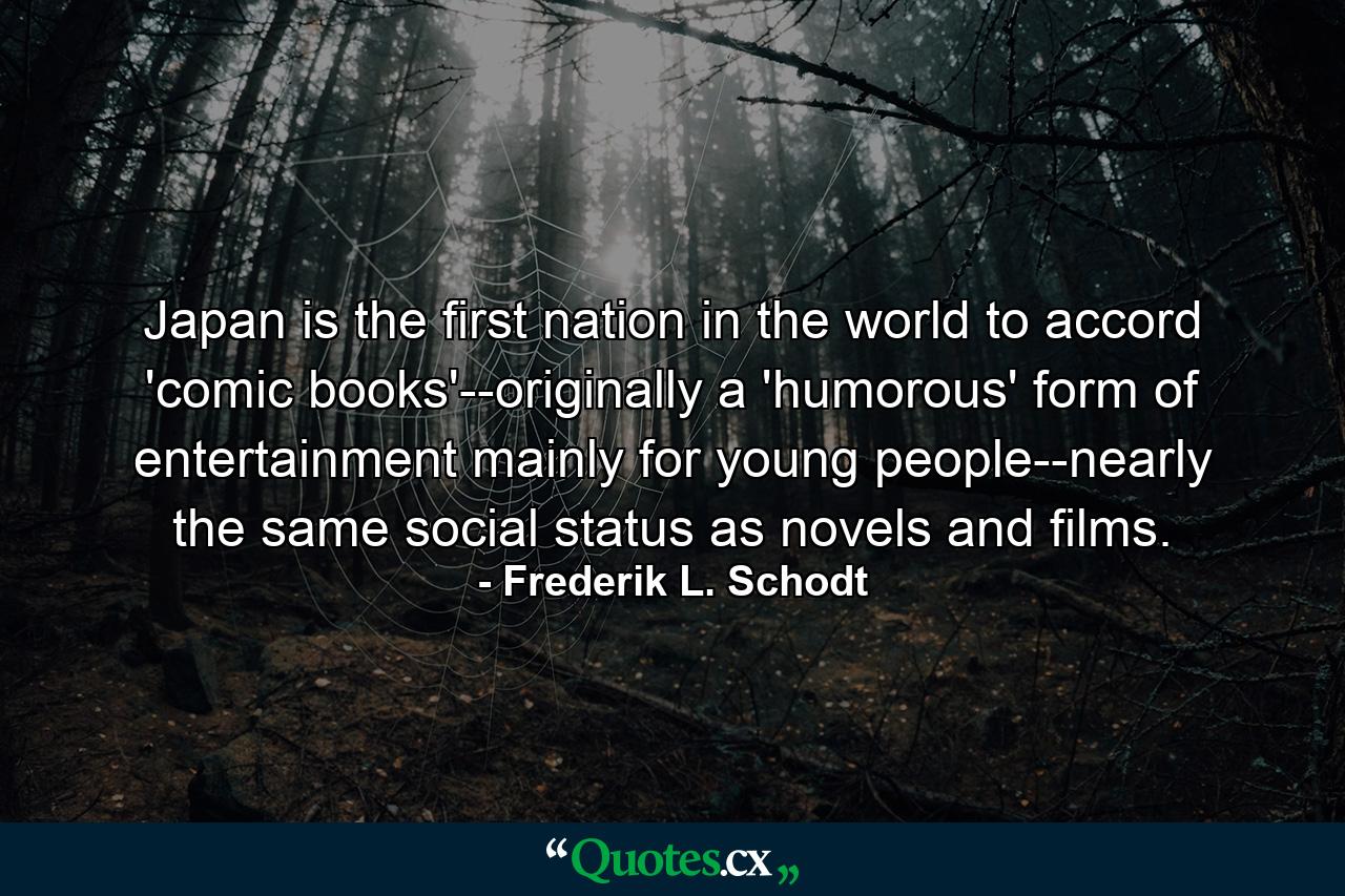 Japan is the first nation in the world to accord 'comic books'--originally a 'humorous' form of entertainment mainly for young people--nearly the same social status as novels and films. - Quote by Frederik L. Schodt