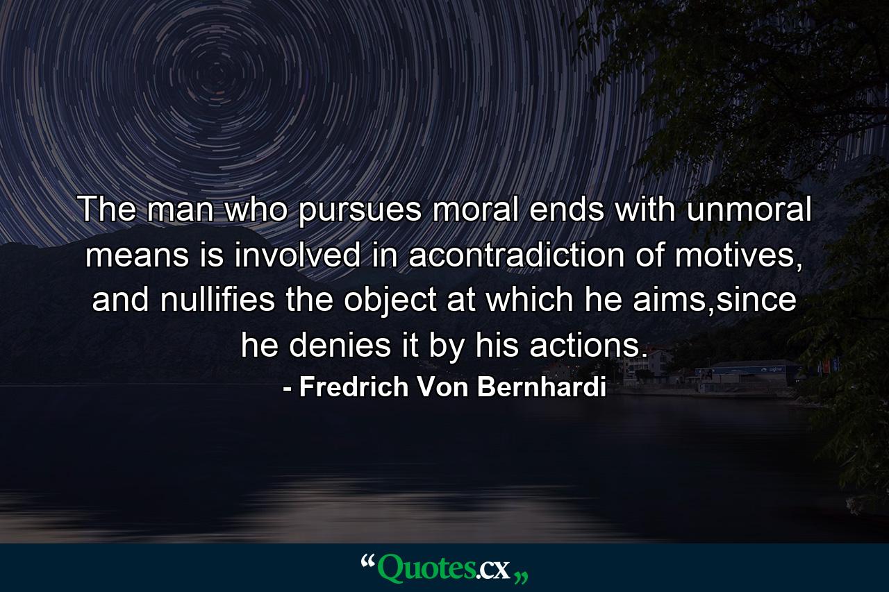 The man who pursues moral ends with unmoral means is involved in acontradiction of motives, and nullifies the object at which he aims,since he denies it by his actions. - Quote by Fredrich Von Bernhardi