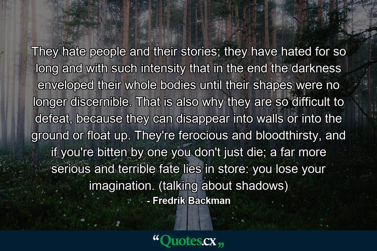 They hate people and their stories; they have hated for so long and with such intensity that in the end the darkness enveloped their whole bodies until their shapes were no longer discernible. That is also why they are so difficult to defeat, because they can disappear into walls or into the ground or float up. They're ferocious and bloodthirsty, and if you're bitten by one you don't just die; a far more serious and terrible fate lies in store: you lose your imagination. (talking about shadows) - Quote by Fredrik Backman