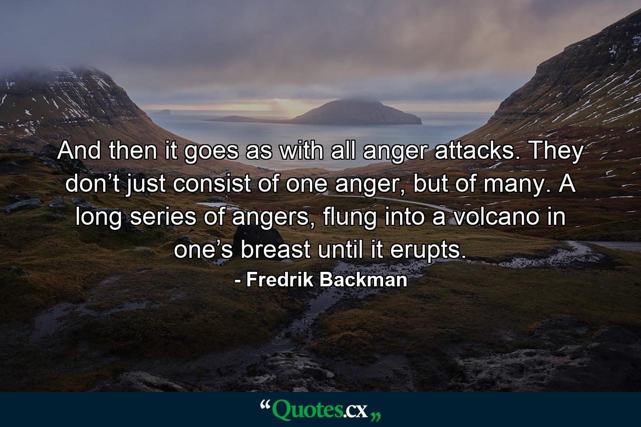 And then it goes as with all anger attacks. They don’t just consist of one anger, but of many. A long series of angers, flung into a volcano in one’s breast until it erupts. - Quote by Fredrik Backman