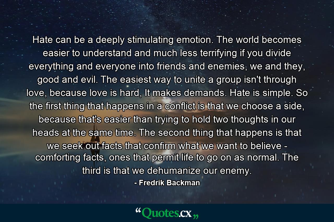 Hate can be a deeply stimulating emotion. The world becomes easier to understand and much less terrifying if you divide everything and everyone into friends and enemies, we and they, good and evil. The easiest way to unite a group isn't through love, because love is hard, It makes demands. Hate is simple. So the first thing that happens in a conflict is that we choose a side, because that's easier than trying to hold two thoughts in our heads at the same time. The second thing that happens is that we seek out facts that confirm what we want to believe - comforting facts, ones that permit life to go on as normal. The third is that we dehumanize our enemy. - Quote by Fredrik Backman