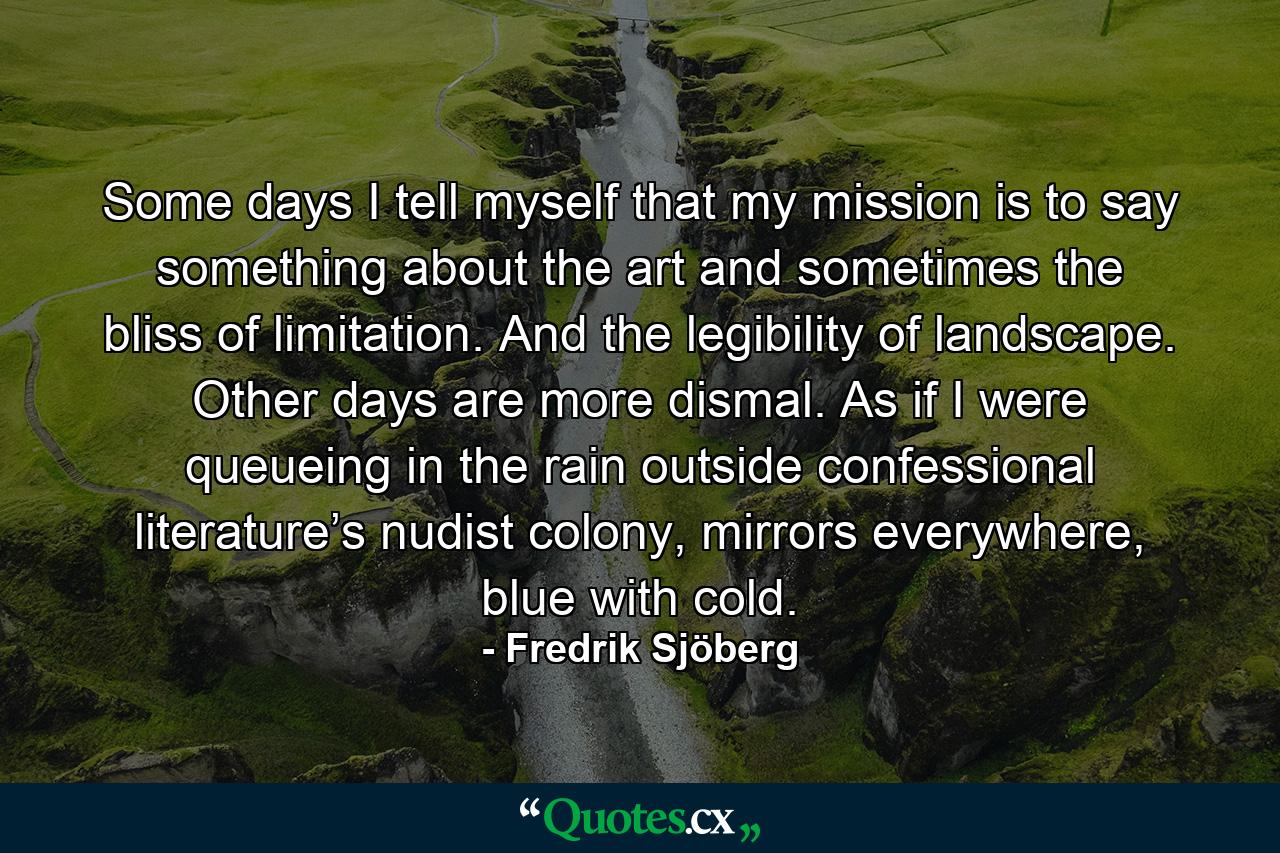 Some days I tell myself that my mission is to say something about the art and sometimes the bliss of limitation. And the legibility of landscape. Other days are more dismal. As if I were queueing in the rain outside confessional literature’s nudist colony, mirrors everywhere, blue with cold. - Quote by Fredrik Sjöberg